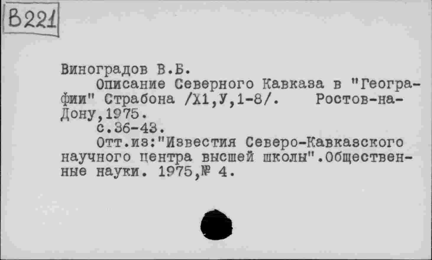 ﻿Б221
Виноградов В.Б.
Описание Северного Кавказа в "Географии" Страбона /XI,У,1-8/. Ростов-на-Дону, 1975.
с.36-43.
Отт.из:"Известия Северо-Кавказского научного центра высшей школы".Общественные науки. 1975,№ 4.